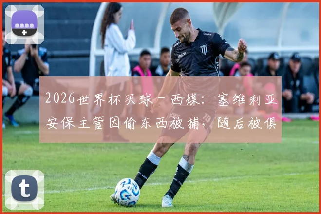 2026世界杯买球 - 西媒：塞维利亚安保主管因偷东西被捕，随后被俱乐部解雇