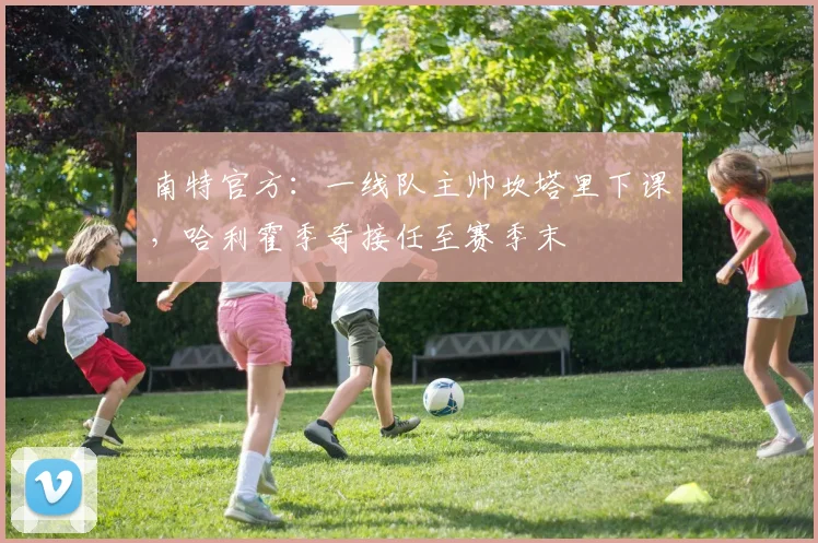 南特官方：一线队主帅坎塔里下课，哈利霍季奇接任至赛季末