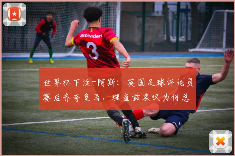 世界杯下注-阿斯：英国足球评论员赛后齐夸皇马，理查兹哀叹为何总是曼城