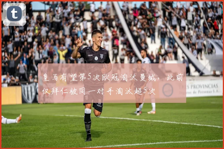 皇马有望第5次欧冠淘汰曼城，此前仅拜仁被同一对手淘汰超5次